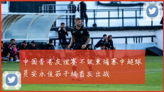 中国香港友谊赛不敌柬埔寨中超球员安永佳茹子楠首发出战