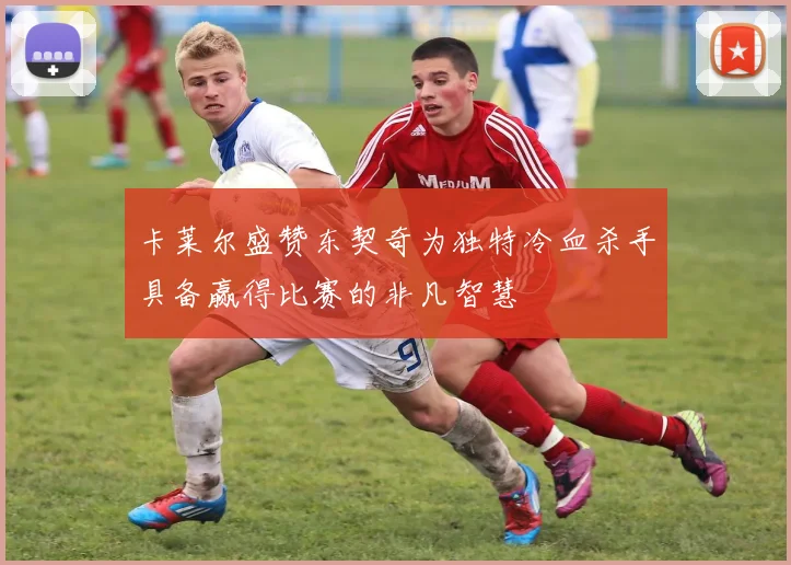 卡莱尔盛赞东契奇为独特冷血杀手具备赢得比赛的非凡智慧