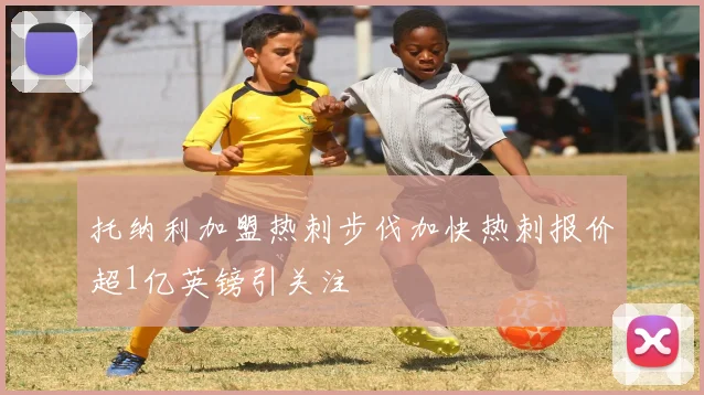 托纳利加盟热刺步伐加快热刺报价超1亿英镑引关注
