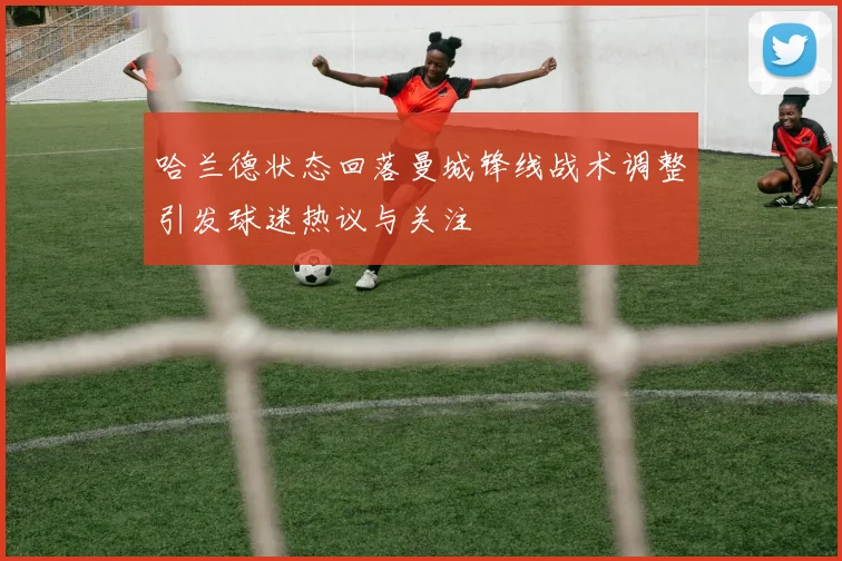 哈兰德状态回落曼城锋线战术调整引发球迷热议与关注