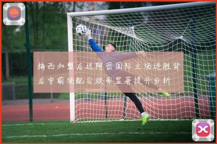 梅西加盟后迈阿密国际主场连胜背后中前场配合效率显著提升分析