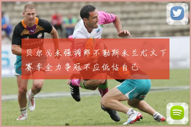 贝尔戈米强调那不勒斯米兰尤文下赛季全力争冠不应低估自己