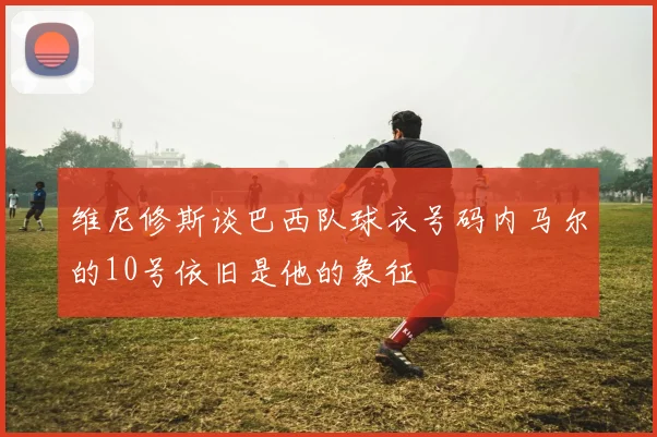 维尼修斯谈巴西队球衣号码内马尔的10号依旧是他的象征