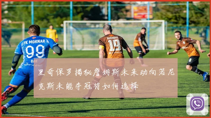 里奇保罗揭秘詹姆斯未来动向若尼克斯未能夺冠将如何选择