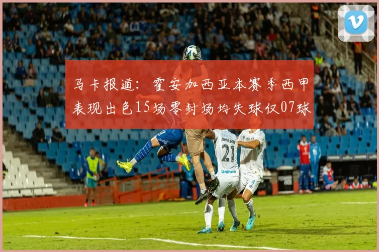马卡报道：霍安加西亚本赛季西甲表现出色15场零封场均失球仅07球