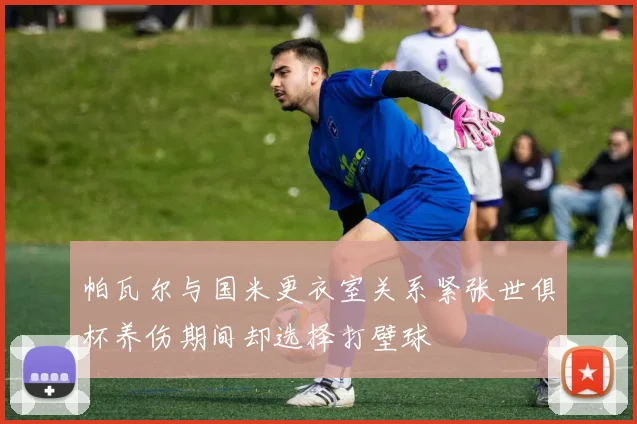 帕瓦尔与国米更衣室关系紧张世俱杯养伤期间却选择打壁球