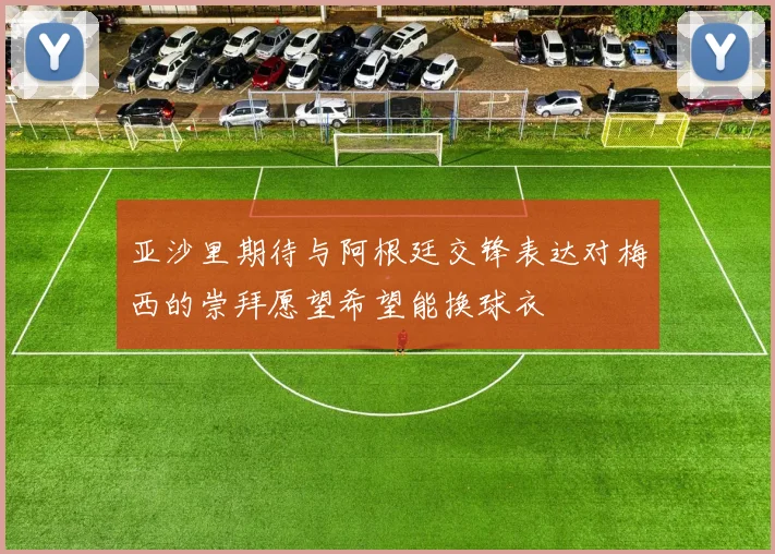 亚沙里期待与阿根廷交锋表达对梅西的崇拜愿望希望能换球衣