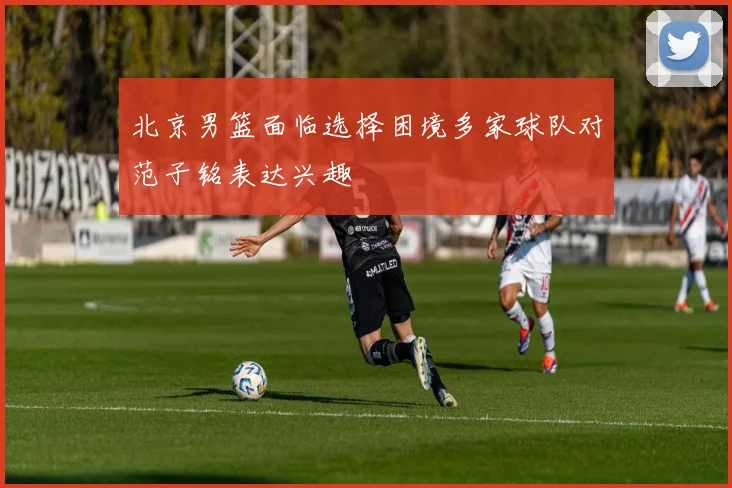 北京男篮面临选择困境多家球队对范子铭表达兴趣