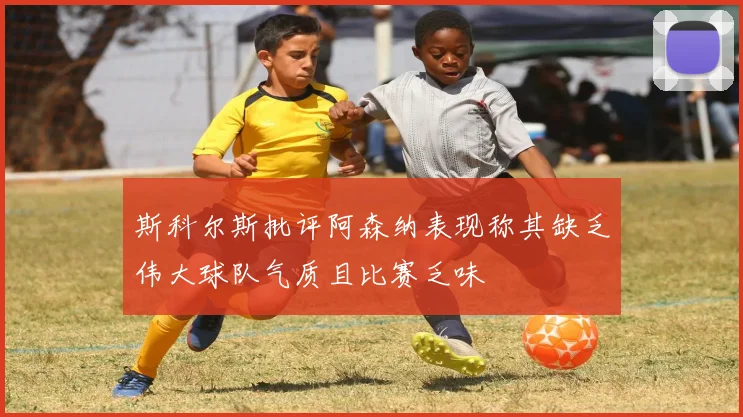 斯科尔斯批评阿森纳表现称其缺乏伟大球队气质且比赛乏味
