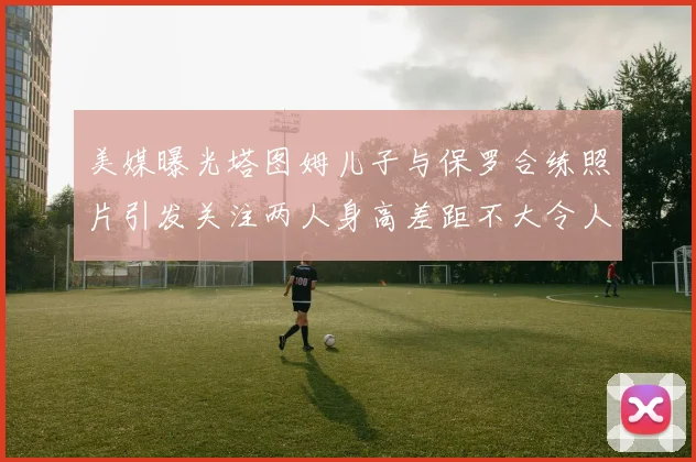 美媒曝光塔图姆儿子与保罗合练照片引发关注两人身高差距不大令人惊讶