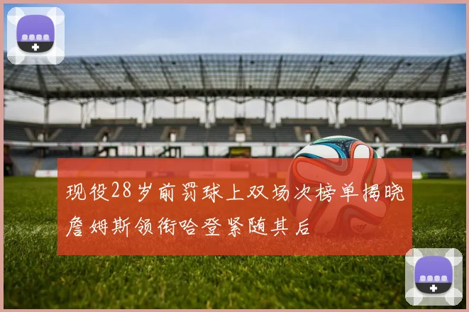 现役28岁前罚球上双场次榜单揭晓詹姆斯领衔哈登紧随其后