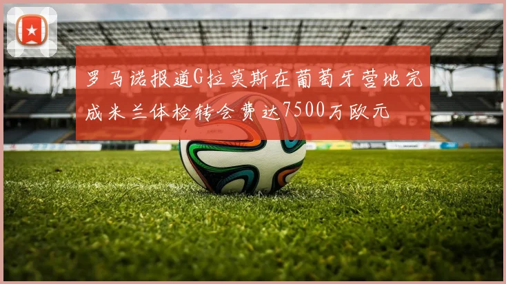 罗马诺报道G拉莫斯在葡萄牙营地完成米兰体检转会费达7500万欧元