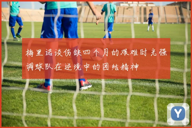 梅里诺谈伤缺四个月的艰难时光强调球队在逆境中的团结精神
