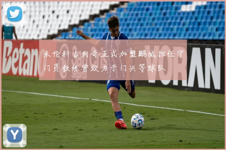 米伦科吉利奇正式加盟鹏城担任守门员教练曾效力于门兴等球队
