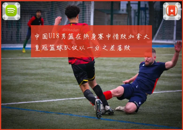 中国U18男篮在热身赛中惜败加拿大皇冠篮球队仅以一分之差落败