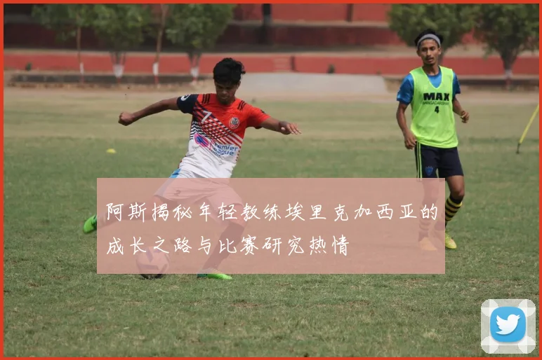 阿斯揭秘年轻教练埃里克加西亚的成长之路与比赛研究热情